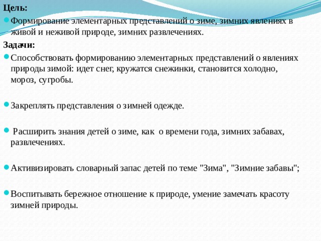 Цель: Формирование элементарных представлений о зиме, зимних явлениях в живой и неживой природе, зимних развлечениях. Задачи: Способствовать формированию элементарных представлений о явлениях природы зимой: идет снег, кружатся снежинки, становится холодно, мороз, сугробы. Закреплять представления о зимней одежде.  Расширить знания детей о зиме, как о времени года, зимних забавах, развлечениях. Активизировать словарный запас детей по теме 