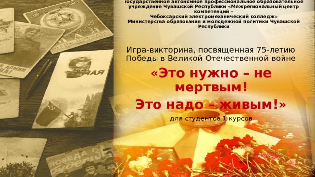 государственное автономное профессиональное образовательное учреждение Чувашской Республики «Межрегиональный центр компетенций –  Чебоксарский электромеханический колледж»  Министерства образования и молодежной политики Чувашской Республики   Игра-викторина, посвященная 75-летию Победы в Великой Отечественной войне «Это нужно – не мертвым! Это надо – живым!» для студентов 1 курсов 