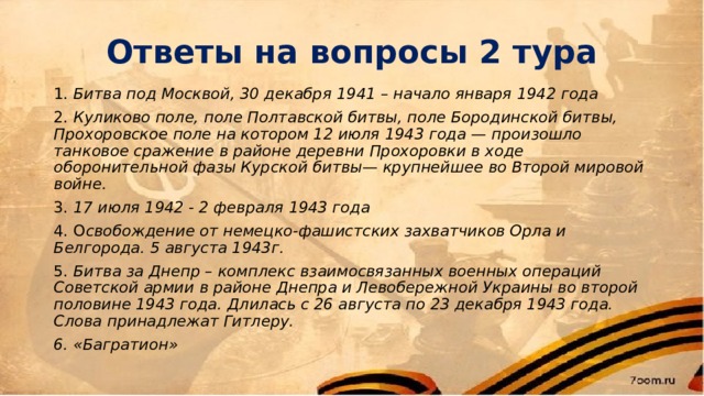 Ответы на вопросы 2 тура 1. Битва под Москвой, 30 декабря 1941 – начало января 1942 года 2. Куликово поле, поле Полтавской битвы, поле Бородинской битвы, Прохоровское поле на котором 12 июля 1943 года — произошло танковое сражение в районе деревни Прохоровки в ходе оборонительной фазы Курской битвы— крупнейшее во Второй мировой войне. 3. 17 июля 1942 - 2 февраля 1943 года 4. О свобождение от немецко-фашистских захватчиков Орла и Белгорода. 5 августа 1943г. 5. Битва за Днепр – комплекс взаимосвязанных военных операций Советской армии в районе Днепра и Левобережной Украины во второй половине 1943 года. Длилась с 26 августа по 23 декабря 1943 года. Слова принадлежат Гитлеру. 6. «Багратион» 