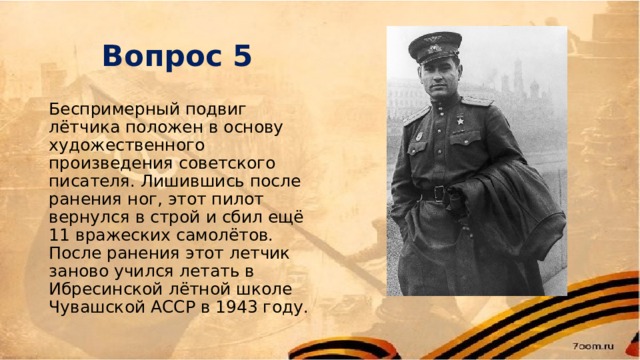 Вопрос 5 Беспримерный подвиг лётчика положен в основу художественного произведения советского писателя. Лишившись после ранения ног, этот пилот вернулся в строй и сбил ещё 11 вражеских самолётов. После ранения этот летчик заново учился летать в Ибресинской лётной школе Чувашской АССР в 1943 году. 