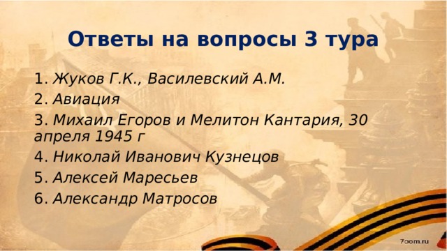 Ответы на вопросы 3 тура 1. Жуков Г.К., Василевский А.М. 2. Авиация 3. Михаил Егоров и Мелитон Кантария, 30 апреля 1945 г 4. Николай Иванович Кузнецов 5. Алексей Маресьев 6. Александр Матросов  