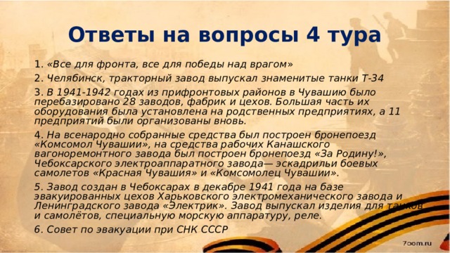 Ответы на вопросы 4 тура 1. «Все для фронта, все для победы над врагом » 2. Челябинск, тракторный завод выпускал знаменитые танки Т-34 3. В 1941-1942 годах из прифронтовых районов в Чувашию было перебазировано 28 заводов, фабрик и цехов. Большая часть их оборудования была установлена на родственных предприятиях, а 11 предприятий были организованы вновь. 4. На всенародно собранные средства был построен бронепоезд «Комсомол Чувашии», на средства рабочих Канашского вагоноремонтного завода был построен бронепоезд «За Родину!», Чебоксарского электроаппаратного завода— эскадрильи боевых самолетов «Красная Чувашия» и «Комсомолец Чувашии». 5. Завод создан в Чебоксарах в декабре 1941 года на базе эвакуированных цехов Харьковского электромеханического завода и Ленинградского завода «Электрик». Завод выпускал изделия для танков и самолётов, специальную морскую аппаратуру, реле. 6. Совет по эвакуации при СНК СССР 