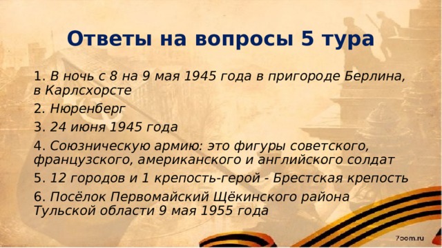Ответы на вопросы 5 тура 1. В ночь с 8 на 9 мая 1945 года в пригороде Берлина, в Карлсхорсте 2 . Нюренберг 3. 24 июня 1945 года 4. Союзническую армию: это фигуры советского, французского, американского и английского солдат 5. 12 городов и 1 крепость-герой - Брестская крепость 6. Посёлок Первомайский Щёкинского района Тульской области 9 мая 1955 года  