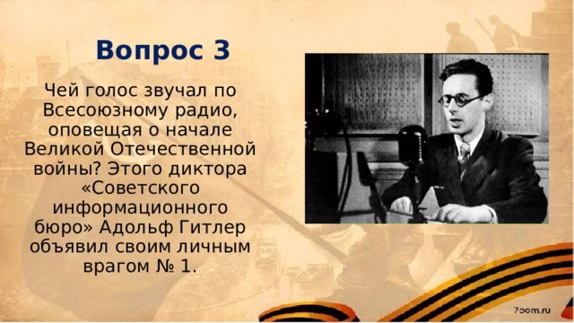 Вопрос 3 Чей голос звучал по Всесоюзному радио, оповещая о начале Великой Отечественной войны? Этого диктора «Советского информационного бюро» Адольф Гитлер объявил своим личным врагом № 1. 