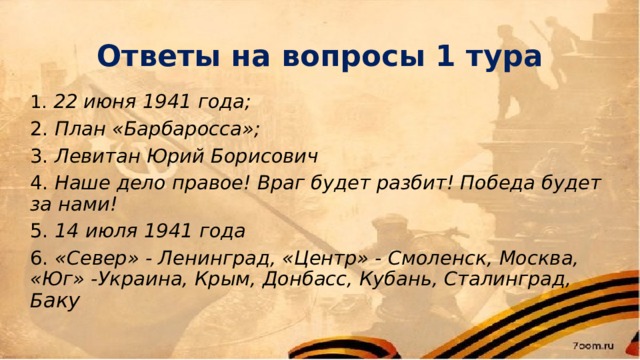 Ответы на вопросы 1 тура 1. 22 июня 1941 года; 2. План «Барбаросса»; 3. Левитан Юрий Борисович 4. Наше дело правое! Враг будет разбит! Победа будет за нами! 5. 14 июля 1941 года 6. «Север» - Ленинград, «Центр» - Смоленск, Москва, «Юг» -Украина, Крым, Донбасс, Кубань, Сталинград, Б аку 