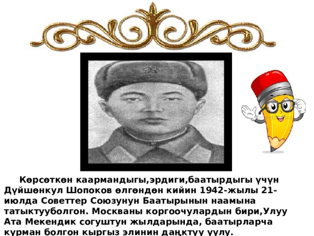  Көрсөткөн каармандыгы,эрдиги,баатырдыгы үчүн Дүйшөнкул Шопоков өлгөндөн кийин 1942-жылы 21-июлда Советтер Союзунун Баатырынын наамына татыктууболгон. Москваны коргоочулардын бири,Улуу Ата Мекендик согуштун жылдарында, баатырларча курман болгон кыргыз элинин даңктуу уулу. 