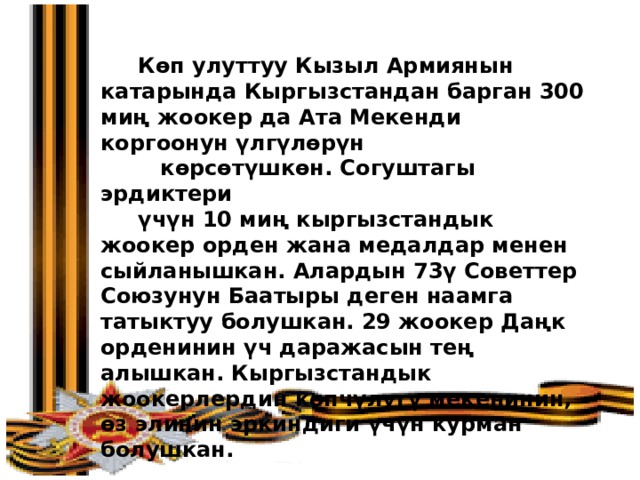 Көп улуттуу Кызыл Армиянын катарында Кыргызстандан барган 300 миң жоокер да Ата Мекенди коргоонун үлгүлөрүн  көрсөтүшкөн. Согуштагы эрдиктери  үчүн 10 миң кыргызстандык жоокер орден жана медалдар менен сыйланышкан. Алардын 73ү Советтер Союзунун Баатыры деген наамга татыктуу болушкан. 29 жоокер Даңк орденинин үч даражасын тең алышкан. Кыргызстандык жоокерлердин көпчүлүгү мекенинин, өз элинин эркиндиги үчүн курман болушкан. 