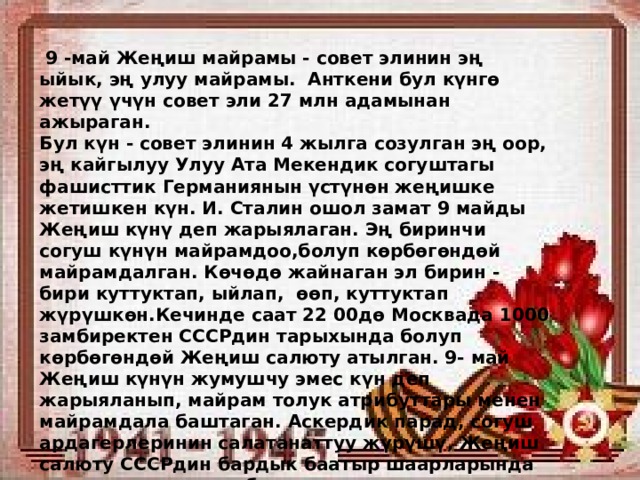  9 -май Жеңиш майрамы - совет элинин эң ыйык, эң улуу майрамы. Анткени бул күнгө жетүү үчүн совет эли 27 млн адамынан ажыраган. Бул күн - совет элинин 4 жылга созулган эң оор, эң кайгылуу Улуу Ата Мекендик согуштагы фашисттик Германиянын үстүнөн жеңишке жетишкен күн. И. Сталин ошол замат 9 майды Жеңиш күнү деп жарыялаган. Эң биринчи согуш күнүн майрамдоо,болуп көрбөгөндөй майрамдалган. Көчөдө жайнаган эл бирин - бири куттуктап, ыйлап, өөп, куттуктап жүрүшкөн.Кечинде саат 22 00дө Москвада 1000 замбиректен СССРдин тарыхында болуп көрбөгөндөй Жеңиш салюту атылган. 9- май Жеңиш күнүн жумушчу эмес күн деп жарыяланып, майрам толук атрибуттары менен майрамдала баштаган. Аскердик парад, согуш ардагерлеринин салатанаттуу жүрүшү, Жеңиш салюту СССРдин бардык баатыр шаарларында жана улуттук республикалардын борборлорунда өткөрүлгөн. 