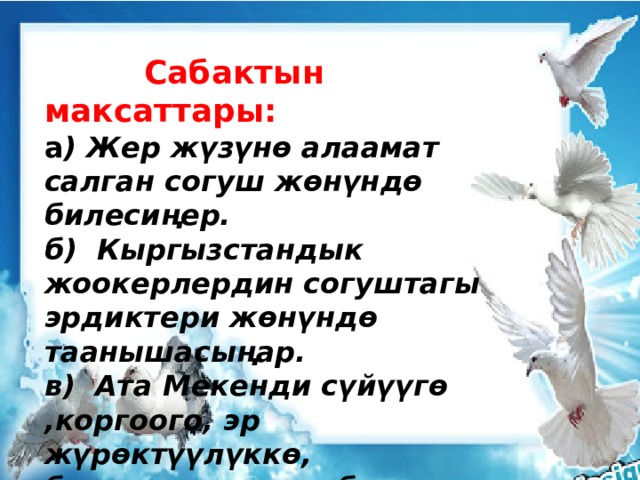  Сабактын максаттары: а ) Жер жүзүнө алаамат салган согуш жөнүндө билесиңер. б) Кыргызстандык жоокерлердин согуштагы эрдиктери жөнүндө таанышасыңар. в) Ата Мекенди сүйүүгө ,коргоого, эр жүрөктүүлүккө, баатырдыкка тарбияланат. 