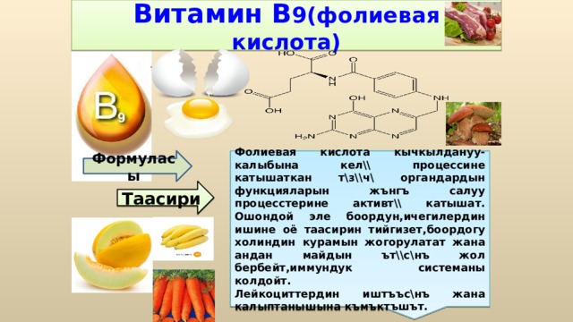 Витамин В 9(фолиевая кислота) Фолиевая кислота кычкылдануу-калыбына кел\\ процессине катышаткан т\з\\ч\ органдардын функцияларын жънгъ салуу процесстерине активт\\ катышат. Ошондой эле боордун,ичегилердин ишине оё таасирин тийгизет,боордогу холиндин курамын жогорулатат жана андан майдын ът\\с\нъ жол бербейт,иммундук системаны колдойт. Лейкоциттердин иштъъс\нъ жана калыптанышына къмъктъшът. Формуласы Таасири 