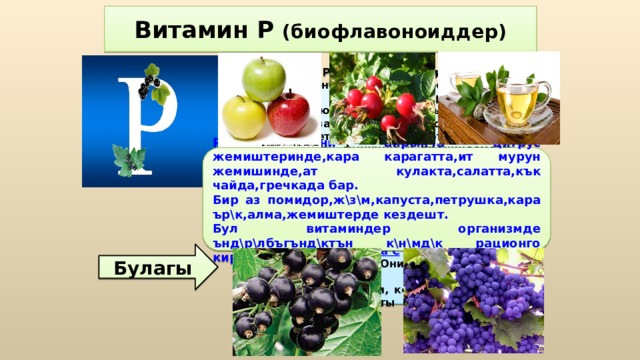 Витамин Р (биофлавоноиддер) Витамин Р является эффективным антиоксидантом. Биофлавоноиды повышают устойчивость организма к воздействию неблагоприятных внешних факторов, замедляют процессы старения. Нормализует и поддерживает структуру, эластичность, функцию и проницаемость кровеносных сосудов, предупреждают их склеротическое поражение, способствуют расширению сосудов и поддержанию нормального давления крови; снимают отеки, улучшают кровообращение, препятствуя развитию варикозной болезни. Биофлавоноиды способствуют усвояемости  витамина С  и продлевают его воздействие. Они обладают антибактериальным действием, благодаря катехинам, которые участвуют в создании защиты от простуд и инфекций. Р витамини айрыкча цитрус жемиштеринде,кара карагатта,ит мурун жемишинде,ат кулакта,салатта,кък чайда,гречкада бар. Бир аз помидор,ж\з\м,капуста,петрушка,кара ър\к,алма,жемиштерде кездешт. Бул витаминдер организмде ънд\р\лбъгънд\ктън к\н\мд\к рационго киргизилиши керек. Булагы 