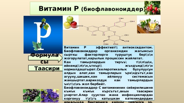Витамин Р эффективт\\ антиоксидантом. Биофлавоноиддер организмдин жагымсыз сырткы факторлорго туруштук бер\\с\н жогорулатат,карылык процессин жайлатат. Кан тамырлардын тиръъ\ т\з\л\ш\н, ийкемд\\л\г\н,ъткър\\ жъндъмд\\л\г\н нормалдаштырат.Скелеротикалык бузулуусун алдын алат,кан тамырларын ърк\ндътът,кан агууну,шишик,кан айлануу системасын жакшыртат.варикоздук кан тамырлардын ън\г\\с\нъ жол бербейт. Биофлавоноиддер С витамининин сиёирилишине къмък къмък кърсътът,анын таасирин узартат.Алар сууктан жана инфекциялардан коргонуу т\з\\гъ катышкан катехиндердин аркасында бактерияга каршы таасирге ээ.   Витамин Р (биофлавоноиддер) Формуласы Таасири 