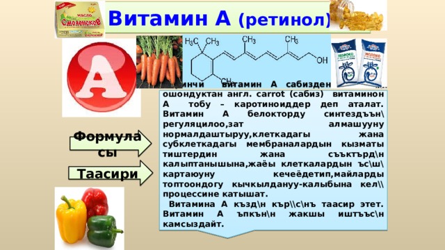 Витамин А  (ретинол) Биринчи витамин А сабизден алынган, ошондуктан англ. carrot (сабиз) витаминон А тобу – каротиноиддер деп аталат. Витамин А белокторду синтездъън\ регуляцилоо,зат алмашууну нормалдаштыруу,клеткадагы жана субклеткадагы мембраналардын кызматы тиштердин жана съъктърд\н калыптанышына,жаёы клеткалардын ъс\ш\ картаюуну кечеёдетип,майларды топтоондогу кычкылдануу-калыбына кел\\ процессине катышат.  Витамина А къзд\н кър\\с\нъ таасир этет. Витамин А ъпкън\н жакшы иштъъс\н камсыздайт.  Формуласы Таасири 