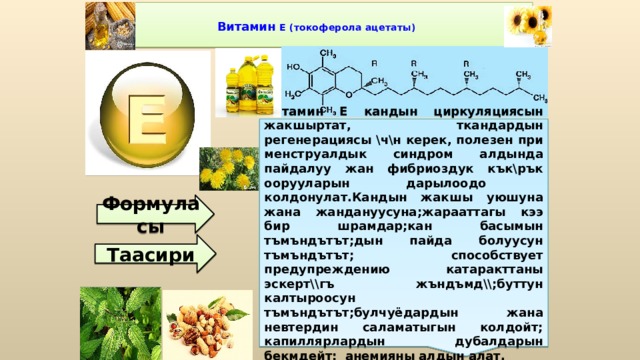 Витамин Е кандын циркуляциясын жакшыртат, ткандардын регенерациясы \ч\н керек, полезен при менструалдык синдром алдында пайдалуу жан фибриоздук кък\рък оорууларын дарылоодо колдонулат.Кандын жакшы уюшуна жана жандануусуна;жарааттагы кээ бир шрамдар;кан басымын тъмъндътът;дын пайда болуусун тъмъндътът; способствует предупреждению катаракттаны эскерт\\гъ жъндъмд\\;буттун калтыроосун тъмъндътът;булчуёдардын жана невтердин саламатыгын колдойт; капиллярлардын дубалдарын бекмдейт; анемияны алдын алат.  Витамин Е (токоферола ацетаты)   Формуласы Таасири 