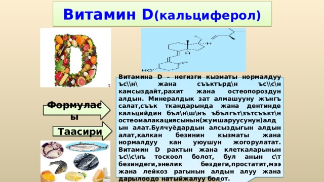 Витамина D – негизги кызматы нормалдуу ъс\\н\ жана съъктърд\н ъс\\с\н камсыздайт,рахит жана остеопороздун алдын. Минералдык зат алмашууну жънгъ салат,съък ткандарында жана дентинде кальцийдин бъл\н\ш\нъ ъбългът\зътсъъкт\н остеомалакациясынын(жумшаруусунун)алдын алат.Булчуёдардын алсыздыгын алдын алат,калкан безинин кызматы жана нормалдуу кан уюушун жогорулатат. Витамин D рактын жана клеткаларынын ъс\\с\нъ тоскоол болот, бул анын с\т безиндеги,энелик бездеги,простатит,мээ жана лейкоз рагынын алдын алуу жана дарылоодо натыйжалуу болот. Витамин D (кальциферол) Формуласы Таасири 