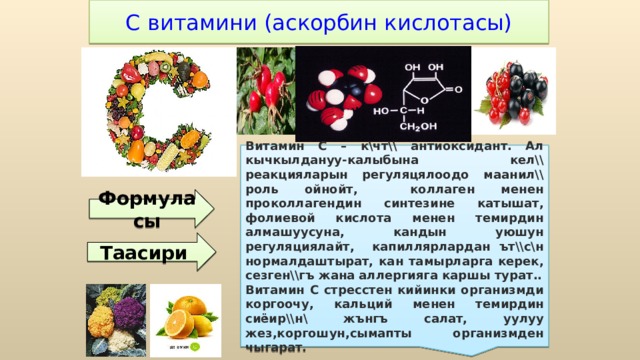 С витамини (аскорбин кислотасы) Витамин С – к\чт\\ антиоксидант. Ал кычкылдануу-калыбына кел\\ реакцияларын регуляцялоодо маанил\\ роль ойнойт, коллаген менен проколлагендин синтезине катышат, фолиевой кислота менен темирдин алмашуусуна, кандын уюшун регуляциялайт, капиллярлардан ът\\с\н нормалдаштырат, кан тамырларга керек, сезген\\гъ жана аллергияга каршы турат.. Витамин С стресстен кийинки организмди коргоочу, кальций менен темирдин сиёир\\н\ жънгъ салат, уулуу жез,коргошун,сымапты организмден чыгарат. Формуласы Таасири 