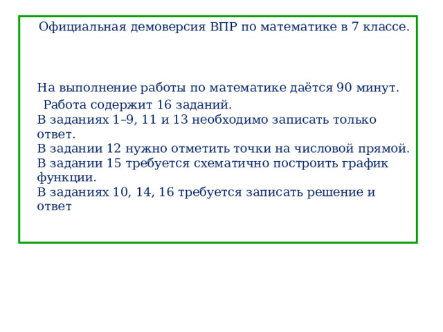  Официальная демоверсия ВПР по математике в 7 классе.     На выполнение работы по математике даётся 90 минут.  Работа содержит 16 заданий.  В заданиях 1–9, 11 и 13 необходимо записать только ответ.  В задании 12 нужно отметить точки на числовой прямой.  В задании 15 требуется схематично построить график функции.  В заданиях 10, 14, 16 требуется записать решение и ответ 