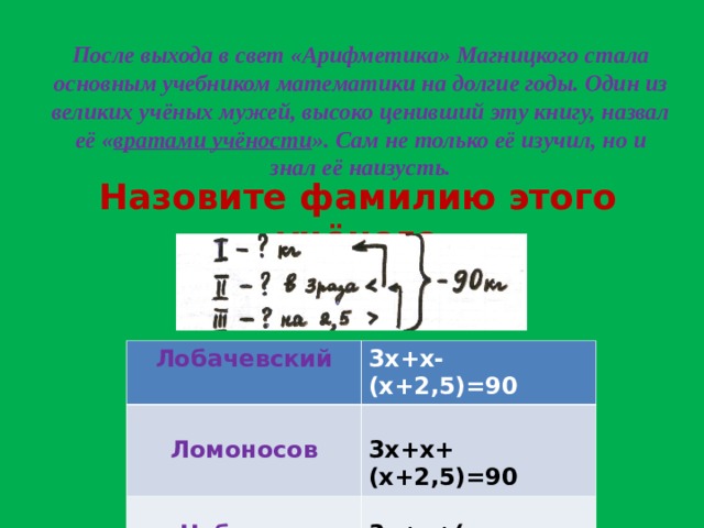 После выхода в свет «Арифметика» Магницкого стала основным учебником математики на долгие годы. Один из великих учёных мужей, высоко ценивший эту книгу, назвал её « вратами учёности ». Сам не только её изучил, но и знал её наизусть. Назовите фамилию этого учёного Лобачевский   3х+х-(х+2,5)=90 Ломоносов  3х+х+(х+2,5)=90 Чебышев 3х+х+(х-2,5)=90 