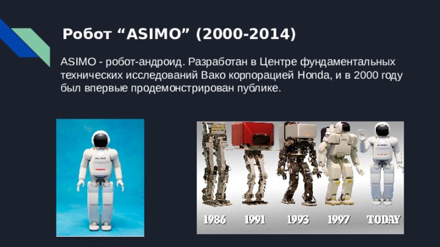 Робот “ASIMO” (2000-2014) ASIMO - робот-андроид. Разработан в Центре фундаментальных технических исследований Вако корпорацией Honda, и в 2000 году был впервые продемонстрирован публике.