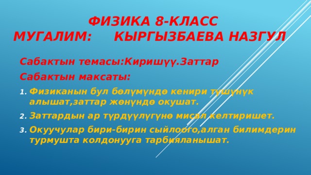  Физика 8-класс  мугалим: Кыргызбаева Назгул Сабактын темасы:Киришүү.Заттар Сабактын максаты: Физиканын бул бөлүмүндө кенири түшүнүк алышат,заттар жөнүндө окушат. Заттардын ар түрдүүлүгүнө мисал келтиришет. Окуучулар бири-бирин сыйлоого,алган билимдерин турмушта колдонууга тарбияланышат. 