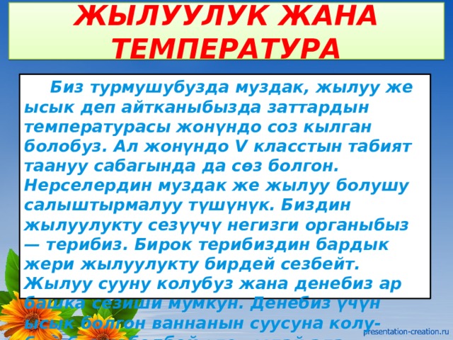 ЖЫЛУУЛУК ЖАНА ТЕМПЕРАТУРА  Биз турмушубузда муздак, жылуу же ысык деп айтканыбызда заттардын температурасы жонүндо соз кылган болобуз. Ал жонүндо V класстын табият таануу сабагында да сөз болгон. Нерселердин муздак же жылуу болушу салыштырмалуу түшүнүк. Биздин жылуулукту сезүүчү негизги органыбыз — терибиз. Бирок терибиздин бардык жери жылуулукту бирдей сезбейт. Жылуу сууну колубуз жана денебиз ар башка сезиши мумкун. Денебиз үчүн ысык болгон ваннанын суусуна колу-бутубуз кебелбей эле чыдай алат. 