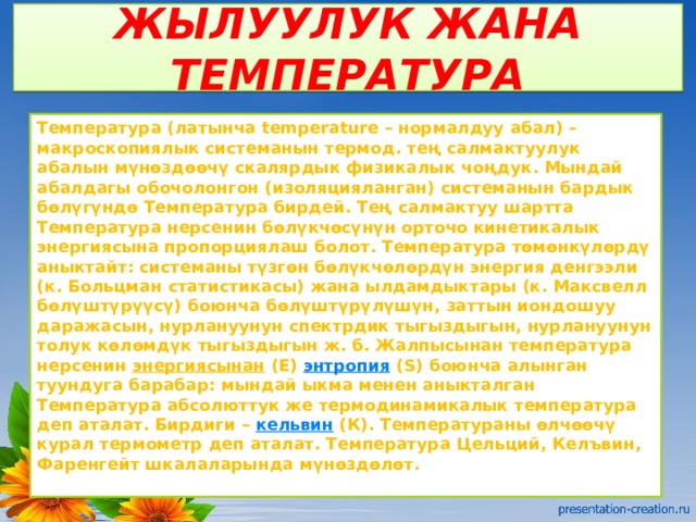 ЖЫЛУУЛУК ЖАНА ТЕМПЕРАТУРА Температура (латынча temperature – нормалдуу абал) – макроскопиялык системанын термод. тең салмактуулук абалын мүнөздөөчү скалярдык физикалык чоңдук. Мындай абалдагы обочолонгон (изоляцияланган) системанын бардык бөлүгүндө Температура бирдей. Тең салмактуу шартта Температура нерсенин бөлүкчөсүнүн орточо кинетикалык энергиясына пропорциялаш болот. Температура төмөнкүлөрдү аныктайт: системаны түзгөн бөлүкчөлөрдүн энергия денгээли (к. Больцман статистикасы) жана ылдамдыктары (к. Максвелл бөлүштүрүүсү) боюнча бөлүштүрүлүшүн, заттын иондошуу даражасын, нурлануунун спектрдик тыгыздыгын, нурлануунун толук көлөмдүк тыгыздыгын ж. б. Жалпысынан температура нерсенин  энергиясынан  (Е)  энтропия  (S) боюнча алынган туундуга барабар: мындай ыкма менен аныкталган Температура абсолюттук же термодинамикалык температура деп аталат. Бирдиги –  кельвин  (К). Температураны өлчөөчү курал термометр деп аталат. Температура Цельций, Келъвин, Фаренгейт шкалаларында мүнөздөлөт. 