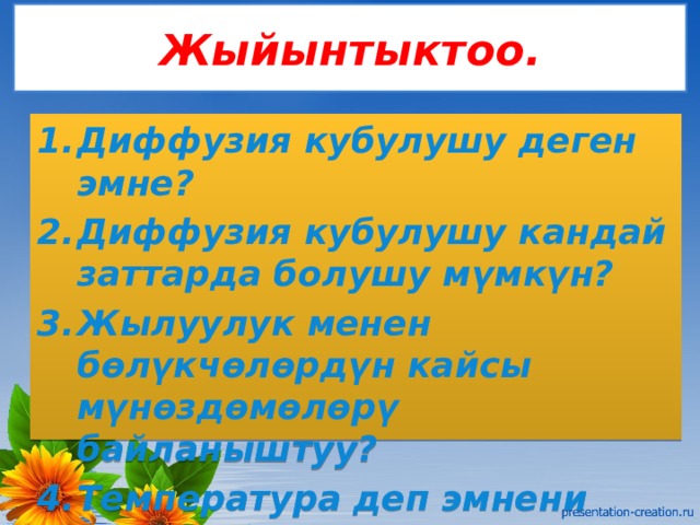 Жыйынтыктоо. Диффузия кубулушу деген эмне? Диффузия кубулушу кандай заттарда болушу мүмкүн? Жылуулук менен бөлүкчөлөрдүн кайсы мүнөздөмөлөрү байланыштуу? Температура деп эмнени түшүнөбүз? 