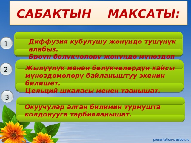 САБАКТЫН МАКСАТЫ: Диффузия кубулушу жөнүндө тушүнүк алабыз. Броун бөлүкчөлөрү жөнүндө мүнөздөп беришет. 1 Жылуулук менен бөлукчөлөрдүн кайсы мүнөздөмөлөрү байланыштуу экенин билишет. Цельций шкаласы менен таанышат. 2 для текущего пункта презентации. 3 Окуучулар алган билимин турмушта колдонууга тарбияланышат. 