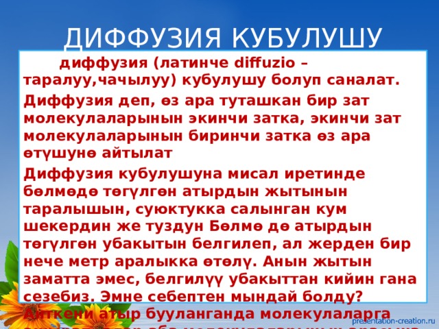 ДИФФУЗИЯ КУБУЛУШУ  диффузия (латинче diffuzio – таралуу,чачылуу) кубулушу болуп саналат. Диффузия деп, өз ара туташкан бир зат молекулаларынын экинчи затка, экинчи зат молекулаларынын биринчи затка өз ара өтүшунө айтылат Диффузия кубулушуна мисал иретинде бөлмөдө төгүлгөн атырдын жытынын таралышын, суюктукка салынган кум шекердин же туздун Бөлмө дө атырдын төгүлгөн убакытын белгилеп, ал жерден бир нече метр аралыкка өтөлү. Анын жытын заматта эмес, белгилүү убакыттан кийин гана сезебиз. Эмне себептен мындай болду? Анткени атыр бууланганда молекулаларга ажырап, алар аба молекулаларынын арасына кирет. 