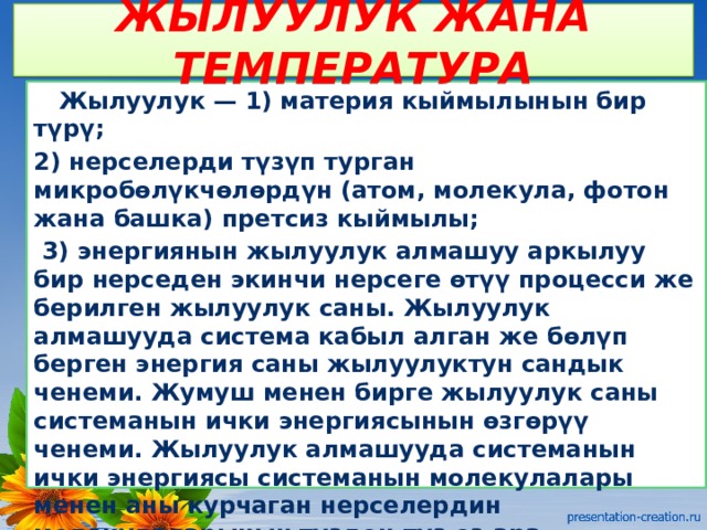 ЖЫЛУУЛУК ЖАНА ТЕМПЕРАТУРА  Жылуулук — 1) материя кыймылынын бир түрү; 2) нерселерди түзүп турган микробөлүкчөлөрдүн (атом, молекула, фотон жана башка) претсиз кыймылы;  3) энергиянын жылуулук алмашуу аркылуу бир нерседен экинчи нерсеге өтүү процесси же берилген жылуулук саны. Жылуулук алмашууда система кабыл алган же бөлүп берген энергия саны жылуулуктун сандык ченеми. Жумуш менен бирге жылуулук саны системанын ички энергиясынын өзгөрүү ченеми. Жылуулук алмашууда системанын ички энергиясы системанын молекулалары менен аны курчаган нерселердин молекулаларынын түздөн-түз өз ара аракеттенүүсүнүн натыйжасында өзгөрөт. Нерсе бөлүкчөлөрүнүн иретсиз кыймылдагы энергиясы жылуулук. энергиясы деп аталат 