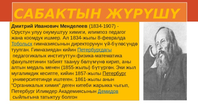 САБАКТЫН ЖҮРҮШҮ Дмитрий Иванович Менделеев  (1834-1907) - Орустун улуу окумуштуу химиги, илимпоз педагог жана коомдук ишмер. Ал 1834-жылы 8-февралда  Тобольск  гимназиясынын директорунун үй-бүлөсүндө туулган. Гимназиядан кийин  Петербургдагы  педагогикалык институттун физика-математика факультетинин табият таануу бөлүмүнө кирип, аны алтын медаль менен (1855-жылы) бүтүргөн. Эки жыл мугалимдик кесипте, кийин 1857-жылы  Петербург  университетинде иштеген. 1861-жылы анын 
