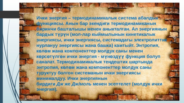 Ички энергия – термодинамикалык система абалдык функциясы. Анын бар экендиги термодинамиканын биринчи башталышы менен аныкталган. Ал энергиянын бардык түрүн (мол-лар кыймылынын кинетикалык энергиясы, ички энергиясы, системадагы электролиттик нурлануу энергиясы жана башка) камтыйт. Энтропия, көлөм жана компоненттер молдук саны менен көрсөтүлгөн ички энергия - мүнөздүү функция болуп саналат. Термодинамикалык теңдештик шартында энтропия, көлөм жана компоненттер молдук саны туруктуу болгон системанын ички энергиясы минималдуу. Ички энергиянын бирдиги  Дж  же  Дж/моль  менен эсептелет (молдук ички энергия). 