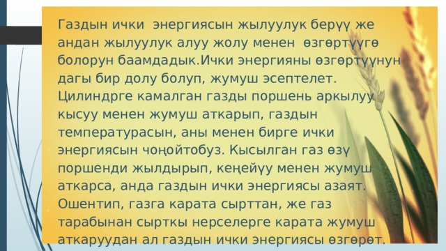 Газдын ички энергиясын жылуулук берүү же андан жылуулук алуу жолу менен өзгөртүүгө болорун баамдадык.Ички энергияны өзгөртүүнун дагы бир долу болуп, жумуш эсептелет. Цилиндрге камалган газды поршень аркылуу кысуу менен жумуш аткарып, газдын температурасын, аны менен бирге ички энергиясын чоңойтобуз. Кысылган газ өзү поршенди жылдырып, кеңейүу менен жумуш аткарса, анда газдын ички энергиясы азаят. Ошентип, газга карата сырттан, же газ тарабынан сырткы нерселерге карата жумуш аткаруудан ал газдын ички энергиясы өзгөрөт. Ошентип, жылуулук менен жумуш газдардын ички энергиясын өзгөртүүнүн эки жолу болуп эсептелет. 
