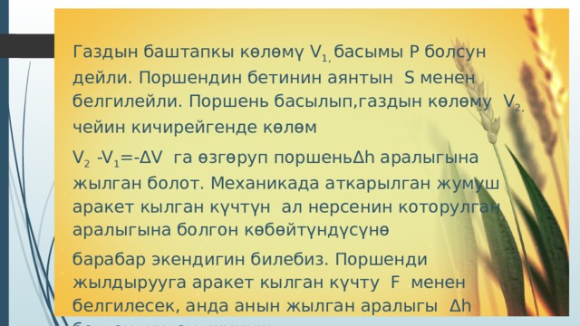 Газдын баштапкы көлөмү V 1, басымы Р болсун дейли. Поршендин бетинин аянтын S менен белгилейли. Поршень басылып,газдын көлөму V 2, чейин кичирейгенде көлөм V 2 -V 1 =- Δ V га өзгөруп поршень Δ h аралыгына жылган болот. Механикада аткарылган жумуш аракет кылган күчтүн ал нерсенин которулган аралыгына болгон көбөйтүндүсүнө барабар экендигин билебиз. Поршенди жылдырууга аракет кылган күчту F менен белгилесек, анда анын жылган аралыгы Δ h болгондуктан, жумуш  А = FΔh болот. 