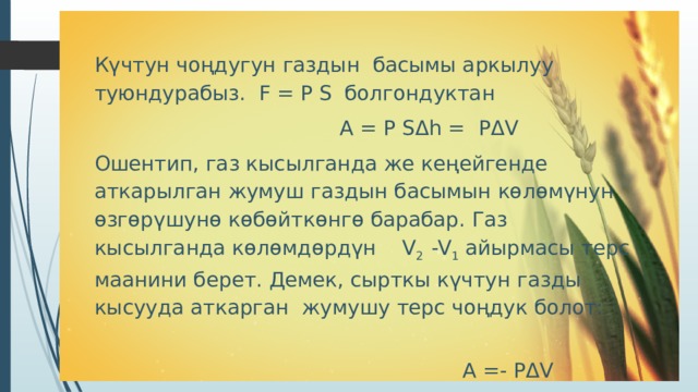 Күчтун чоңдугун газдын басымы аркылуу туюндурабыз. F = Р S болгондуктан  А = Р S Δ h = Р Δ V Ошентип, газ кысылганда же кеңейгенде аткарылган жумуш газдын басымын көлөмүнун өзгөрүшунө көбөйткөнгө барабар. Газ кысылганда көлөмдөрдүн V 2 -V 1 айырмасы терс маанини берет. Демек, сырткы күчтун газды кысууда аткарган жумушу терс чоңдук болот:  А =- Р Δ V 