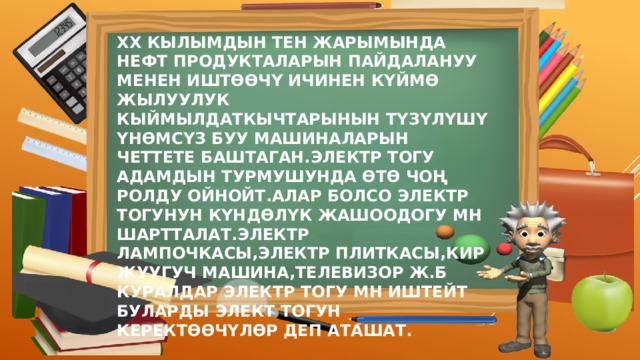ХХ КЫЛЫМДЫН ТЕН ЖАРЫМЫНДА НЕФТ ПРОДУКТАЛАРЫН ПАЙДАЛАНУУ МЕНЕН ИШТӨӨЧҮ ИЧИНЕН КҮЙМӨ ЖЫЛУУЛУК КЫЙМЫЛДАТКЫЧТАРЫНЫН ТҮЗҮЛҮШҮ ҮНӨМСҮЗ БУУ МАШИНАЛАРЫН ЧЕТТЕТЕ БАШТАГАН.ЭЛЕКТР ТОГУ АДАМДЫН ТУРМУШУНДА ӨТӨ ЧОҢ РОЛДУ ОЙНОЙТ.АЛАР БОЛСО ЭЛЕКТР ТОГУНУН КҮНДӨЛҮК ЖАШООДОГУ МН ШАРТТАЛАТ.ЭЛЕКТР ЛАМПОЧКАСЫ,ЭЛЕКТР ПЛИТКАСЫ,КИР ЖУУГУЧ МАШИНА,ТЕЛЕВИЗОР Ж.Б КУРАЛДАР ЭЛЕКТР ТОГУ МН ИШТЕЙТ БУЛАРДЫ ЭЛЕКТ ТОГУН КЕРЕКТӨӨЧҮЛӨР ДЕП АТАШАТ. 