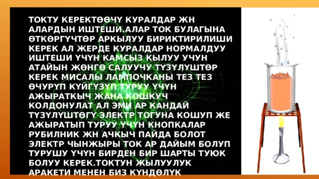 ТОКТУ КЕРЕКТӨӨЧҮ КУРАЛДАР ЖН АЛАРДЫН ИШТЕШИ.АЛАР ТОК БУЛАГЫНА ӨТКӨРГҮЧТӨР АРКЫЛУУ БИРИКТИРИЛИШИ КЕРЕК АЛ ЖЕРДЕ КУРАЛДАР НОРМАЛДУУ ИШТЕШИ ҮЧҮН КАМСЫЗ КЫЛУУ УЧУН АТАЙЫН ЖӨНГӨ САЛУУЧУ ТҮЗҮЛҮШТӨР КЕРЕК МИСАЛЫ ЛАМПОЧКАНЫ ТЕЗ ТЕЗ ӨЧУРҮП КҮЙГҮЗҮП ТУРУУ ҮЧҮН АЖЫРАТКЫЧ ЖАНА КОШКУЧ КОЛДОНУЛАТ АЛ ЭМИ АР КАНДАЙ ТҮЗҮЛҮШТӨГҮ ЭЛЕКТР ТОГУНА КОШУП ЖЕ АЖЫРАТЫП ТУРУУ ҮЧҮН КНОПКАЛАР РУБИЛНИК ЖН АЧКЫЧ ПАЙДА БОЛОТ ЭЛЕКТР ЧЫНЖЫРЫ ТОК АР ДАЙЫМ БОЛУП ТУРУШУ ҮЧҮН БИРДЕН БИР ШАРТЫ ТУЮК БОЛУУ КЕРЕК.ТОКТУН ЖЫЛУУЛУК АРАКЕТИ МЕНЕН БИЗ КҮНДӨЛҮК ТУРМУШТА КЕНИРИ ТААНЫШПЫЗ ЖАНА БИЛЕБИЗ МИСАЛЫ ҮЙДӨ КОЛДОНУЛГАН ВОЛЬФРАМ ЗЫМЫН АЛАБЫЗ 