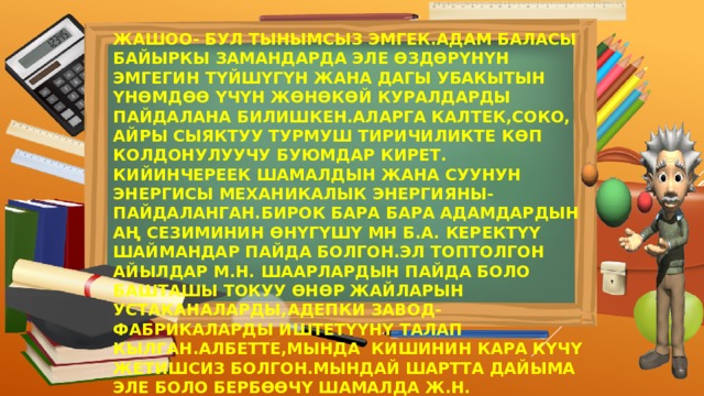 ЖАШОО- БУЛ ТЫНЫМСЫЗ ЭМГЕК.АДАМ БАЛАСЫ БАЙЫРКЫ ЗАМАНДАРДА ЭЛЕ ӨЗДӨРҮНҮН ЭМГЕГИН ТҮЙШҮГҮН ЖАНА ДАГЫ УБАКЫТЫН ҮНӨМДӨӨ ҮЧҮН ЖӨНӨКӨЙ КУРАЛДАРДЫ ПАЙДАЛАНА БИЛИШКЕН.АЛАРГА КАЛТЕК,СОКО, АЙРЫ СЫЯКТУУ ТУРМУШ ТИРИЧИЛИКТЕ КӨП КОЛДОНУЛУУЧУ БУЮМДАР КИРЕТ. КИЙИНЧЕРЕЕК ШАМАЛДЫН ЖАНА СУУНУН ЭНЕРГИСЫ МЕХАНИКАЛЫК ЭНЕРГИЯНЫ-ПАЙДАЛАНГАН.БИРОК БАРА БАРА АДАМДАРДЫН АҢ СЕЗИМИНИН ӨНҮГҮШҮ МН Б.А. КЕРЕКТҮҮ ШАЙМАНДАР ПАЙДА БОЛГОН.ЭЛ ТОПТОЛГОН АЙЫЛДАР М.Н. ШААРЛАРДЫН ПАЙДА БОЛО БАШТАШЫ ТОКУУ ӨНӨР ЖАЙЛАРЫН УСТАКАНАЛАРДЫ,АДЕПКИ ЗАВОД-ФАБРИКАЛАРДЫ ИШТЕТҮҮНҮ ТАЛАП КЫЛГАН.АЛБЕТТЕ,МЫНДА КИШИНИН КАРА КҮЧҮ ЖЕТИШСИЗ БОЛГОН.МЫНДАЙ ШАРТТА ДАЙЫМА ЭЛЕ БОЛО БЕРБӨӨЧҮ ШАМАЛДА Ж.Н. ПАЙДАЛАНУУГА ЫҢГАЙСЫЗ ДАРЫЯЛАРДА КӨМӨКЧҮ БОЛО АЛГАН ЭМЕС. 