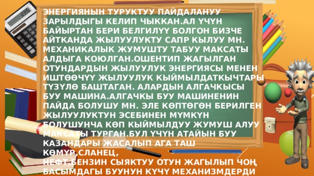 ЭНЕРГИЯНЫН ТУРУКТУУ ПАЙДАЛАНУУ ЗАРЫЛДЫГЫ КЕЛИП ЧЫККАН.АЛ ҮЧҮН БАЙЫРТАН БЕРИ БЕЛГИЛҮҮ БОЛГОН БИЗЧЕ АЙТКАНДА ЖЫЛУУЛУКТУ САПР КЫЛУУ МН. МЕХАНИКАЛЫК ЖУМУШТУ ТАБУУ МАКСАТЫ АЛДЫГА КОЮЛГАН.ОШЕНТИП ЖАГЫЛГАН ОТУНДАРДЫН ЖЫЛУУЛУК ЭНЕРГИЯСЫ МЕНЕН ИШТӨӨЧҮҮ ЖЫЛУУЛУК КЫЙМЫЛДАТКЫЧТАРЫ ТҮЗҮЛӨ БАШТАГАН. АЛАРДЫН АЛГАЧКЫСЫ БУУ МАШИНА.АЛГАЧКЫ БУУ МАШИНЕНИН ПАЙДА БОЛУШУ МН. ЭЛЕ КӨПТӨГӨН БЕРИЛГЕН ЖЫЛУУЛУКТУН ЭСЕБИНЕН МҮМКҮН БОЛУШУНЧА КӨП КЫЙМЫЛДУУ ЖУМУШ АЛУУ МАКСАТЫ ТУРГАН.БУЛ ҮЧҮН АТАЙЫН БУУ КАЗАНДАРЫ ЖАСАЛЫП АГА ТАШ КӨМҮР,СЛАНЕЦ, НЕФТ,БЕНЗИН СЫЯКТУУ ОТУН ЖАГЫЛЫП ЧОҢ БАСЫМДАГЫ БУУНУН КҮЧҮ МЕХАНИЗМДЕРДИ КЫЙМЫЛГА КЕЛТИРГЕН 