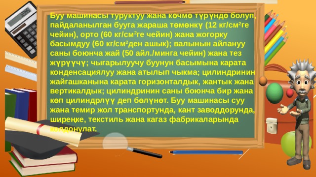 Буу машинасы туруктуу жана көчмө түрүндө болуп, пайдаланылган бууга жараша төмөнкү (12 кг/см 2 ге чейин), орто (60 кг/см 2 ге чейин) жана жогорку басымдуу (60 кг/см 2 ден ашык); валынын айлануу саны боюнча жай (50 айл./минга чейин) жана тез жүрүүчү; чыгарылуучу буунун басымына карата конденсациялуу жана атылып чыкма; цилиндринин жайгашканына карата горизонталдык, жантык жана вертикалдык; цилиндринин саны боюнча бир жана көп цилиндрлүү деп бөлүнөт. Буу машинасы суу жана темир жол транспортунда, кант заводдорунда, ширеңке, текстиль жана кагаз фабрикаларында колдонулат. 