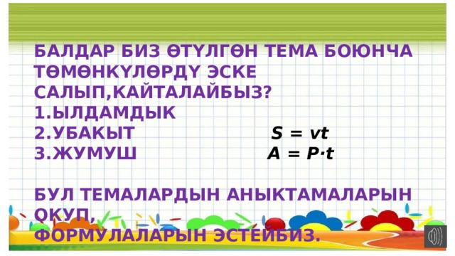 БАЛДАР БИЗ ӨТҮЛГӨН ТЕМА БОЮНЧА ТӨМӨНКҮЛӨРДҮ ЭСКЕ САЛЫП,КАЙТАЛАЙБЫЗ? ЫЛДАМДЫК УБАКЫТ S = vt ЖУМУШ А = Р·t  БУЛ ТЕМАЛАРДЫН АНЫКТАМАЛАРЫН ОКУП, ФОРМУЛАЛАРЫН ЭСТЕЙБИЗ. 