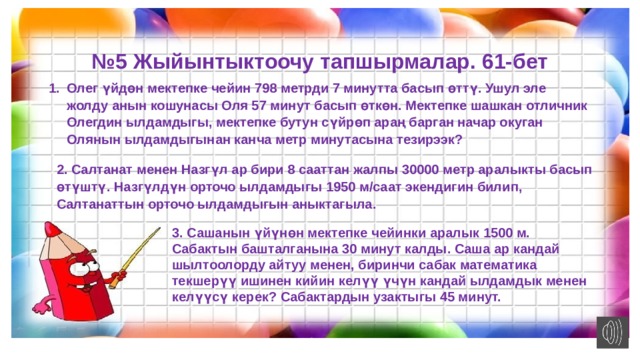 № 5 Жыйынтыктоочу тапшырмалар. 61-бет Олег үйдөн мектепке чейин 798 метрди 7 минутта басып өттү. Ушул эле жолду анын кошунасы Оля 57 минут басып өткөн. Мектепке шашкан отличник Олегдин ылдамдыгы, мектепке бутун сүйрөп араң барган начар окуган Олянын ылдамдыгынан канча метр минутасына тезирээк? 2. Салтанат менен Назгүл ар бири 8 сааттан жалпы 30000 метр аралыкты басып өтүштү. Назгүлдүн орточо ылдамдыгы 1950 м/саат экендигин билип, Салтанаттын орточо ылдамдыгын аныктагыла. 3. Сашанын үйүнөн мектепке чейинки аралык 1500 м. Сабактын башталганына 30 минут калды. Саша ар кандай шылтоолорду айтуу менен, биринчи сабак математика текшерүү ишинен кийин келүү үчүн кандай ылдамдык менен келүүсү керек? Сабактардын узактыгы 45 минут. 