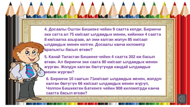 4. Досаалы Оштон Бишкеке чейин 9 саатта келди. Биринчи эки сатта ал 75 км/саат ылдамдык менен, кийинки 4 саатта 8 км/саатка азыраак, ал эми калган жолун 85 км/саат ылдамдык менен келген. Досаалы канча километр аралыкты басып өткөн? 5. Канай Таластан Бишкеке чейин 4 саатта 302 км басып өткөн. Ал биринчи эки саата 80 км/саат ылдамдык менен жүргөн. Жолдун калган бөлүгүндө кандай ылдамдык менен жүргөн? 6. Биринчи 10 саатын 71км/саат ылдамдык менен, жолдун калган бөлүгүн 66 км/саат ылдамдык менен жүрүп, Чолпон Бишкектен Баткенге чейин 908 километрди канча саатта басып өткөн? 