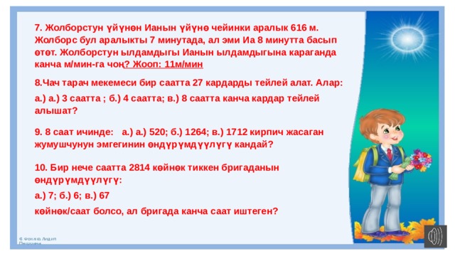7. Жолборстун үйүнөн Ианын үйүнө чейинки аралык 616 м. Жолборс бул аралыкты 7 минутада, ал эми Иа 8 минутта басып өтөт. Жолборстун ылдамдыгы Ианын ылдамдыгына караганда канча м/мин-га чоң ? Жооп: 11м/мин 8.Чач тарач мекемеси бир саатта 27 кардарды тейлей алат. Алар: а.) а.) 3 саатта ; б.) 4 саатта; в.) 8 саатта канча кардар тейлей алышат? 9. 8 саат ичинде:  а.) а.) 520; б.) 1264; в.) 1712 кирпич жасаган жумушчунун эмгегинин өндүрүмдүүлүгү кандай? 10. Бир нече саатта 2814 көйнөк тиккен бригаданын өндүрүмдүүлүгү: а.) 7; б.) 6; в.) 67 көйнөк/саат болсо, ал бригада канча саат иштеген? 