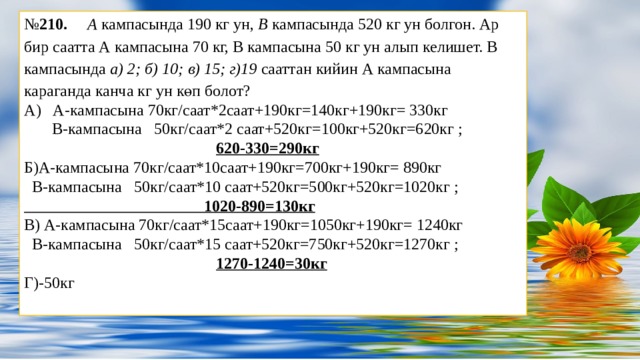 № 210. А кампасында 190 кг ун, В кампасында 520 кг ун болгон. Ар бир саатта А кампасына 70 кг, В кампасына 50 кг ун алып келишет. В кампасында а) 2; б) 10; в) 15; г)19 сааттан кийин А кампасына караганда канча кг ун көп болот? А) А-кампасына 70кг/саат*2саат+190кг=140кг+190кг= 330кг    В-кампасына 50кг/саат*2 саат+520кг=100кг+520кг=620кг ;  620-330=290кг Б)А-кампасына 70кг/саат*10саат+190кг=700кг+190кг= 890кг    В-кампасына 50кг/саат*10 саат+520кг=500кг+520кг=1020кг ;  1020-890=130кг В) А-кампасына 70кг/саат*15саат+190кг=1050кг+190кг= 1240кг    В-кампасына 50кг/саат*15 саат+520кг=750кг+520кг=1270кг ;  1270-1240=30кг Г)-50кг   Заголовок слайда Оригинальные шаблоны для презентаций: https://presentation-creation.ru/powerpoint-templates.html  Бесплатно и без регистрации.  