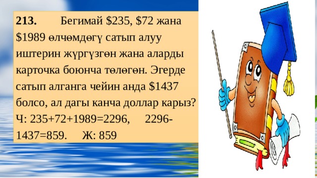 213. Бегимай $235, $72 жана $1989 өлчөмдөгү сатып алуу иштерин жүргүзгөн жана аларды карточка боюнча төлөгөн. Эгерде сатып алганга чейин анда $1437 болсо, ал дагы канча доллар карыз? Ч: 235+72+1989=2296, 2296-1437=859. Ж: 859 Заголовок слайда Оригинальные шаблоны для презентаций: https://presentation-creation.ru/powerpoint-templates.html  Бесплатно и без регистрации.  