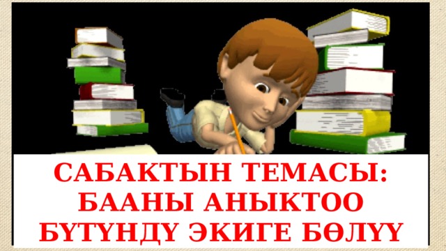 САБАКТЫН ТЕМАСЫ: БААНЫ АНЫКТОО БҮТҮНДҮ ЭКИГЕ БӨЛҮҮ 