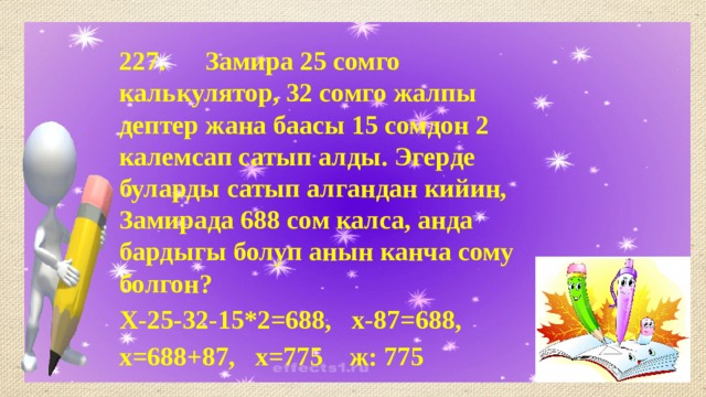 227. Замира 25 сомго калькулятор, 32 сомго жалпы дептер жана баасы 15 сомдон 2 калемсап сатып алды. Эгерде буларды сатып алгандан кийин, Замирада 688 сом калса, анда бардыгы болуп анын канча сому болгон? Х-25-32-15*2=688, х-87=688, х=688+87, х=775 ж: 775 