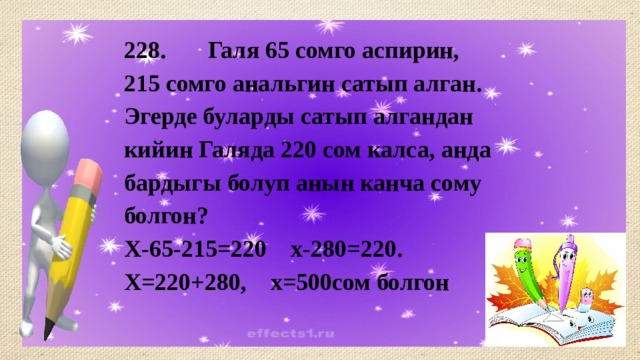 228. Галя 65 сомго аспирин, 215 сомго анальгин сатып алган. Эгерде буларды сатып алгандан кийин Галяда 220 сом калса, анда бардыгы болуп анын канча сому болгон? Х-65-215=220 х-280=220. Х=220+280, х=500сом болгон 