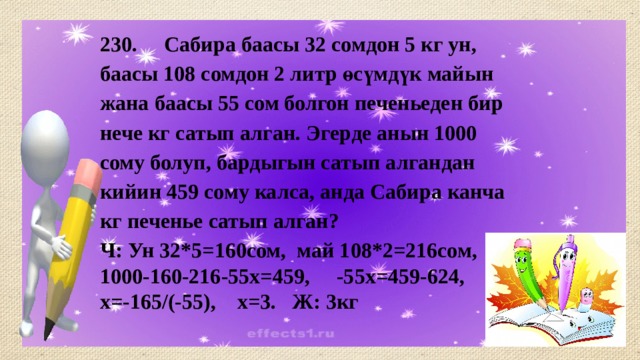 230. Сабира баасы 32 сомдон 5 кг ун, баасы 108 сомдон 2 литр өсүмдүк майын жана баасы 55 сом болгон печеньеден бир нече кг сатып алган. Эгерде анын 1000 сому болуп, бардыгын сатып алгандан кийин 459 сому калса, анда Сабира канча кг печенье сатып алган? Ч: Ун 32*5=160сом, май 108*2=216сом, 1000-160-216-55х=459, -55х=459-624, х=-165/(-55), х=3. Ж: 3кг 